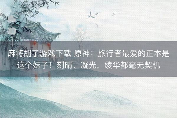 麻将胡了游戏下载 原神：旅行者最爱的正本是这个妹子！刻晴、凝光，绫华都毫无契机