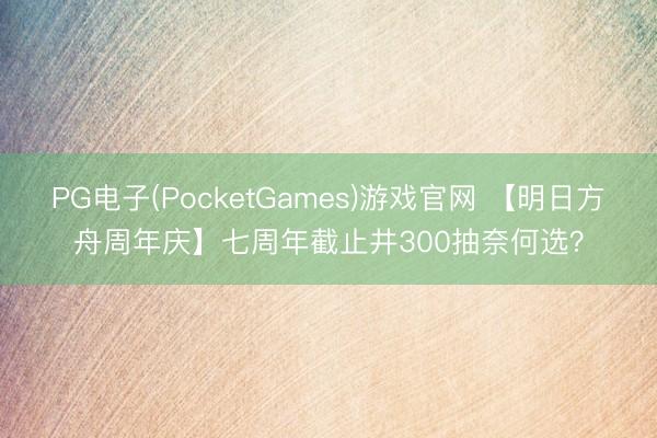 PG电子(PocketGames)游戏官网 【明日方舟周年庆】七周年截止井300抽奈何选？