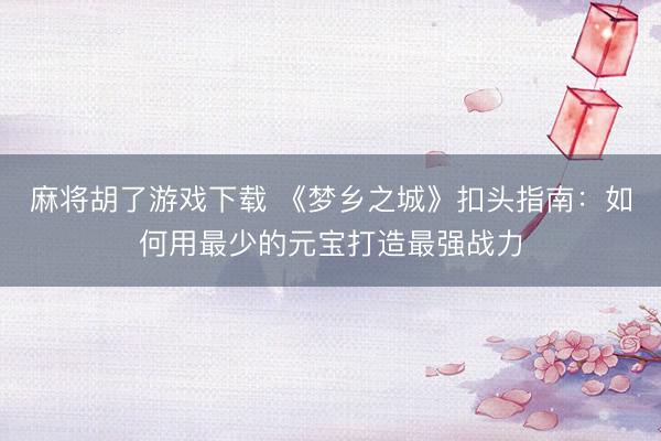 麻将胡了游戏下载 《梦乡之城》扣头指南：如何用最少的元宝打造最强战力