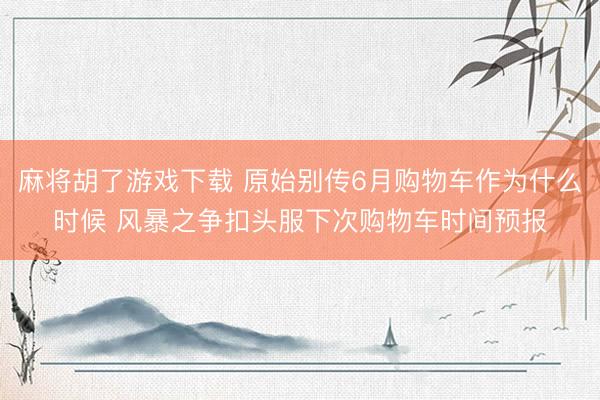 麻将胡了游戏下载 原始别传6月购物车作为什么时候 风暴之争扣头服下次购物车时间预报