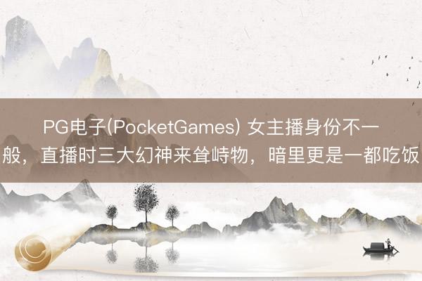 PG电子(PocketGames) 女主播身份不一般，直播时三大幻神来耸峙物，暗里更是一都吃饭