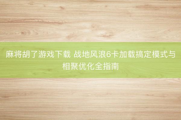 麻将胡了游戏下载 战地风浪6卡加载搞定模式与相聚优化全指南