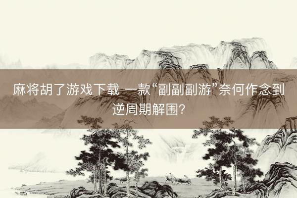 麻将胡了游戏下载 一款“副副副游”奈何作念到逆周期解围？