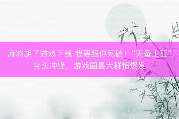 麻将胡了游戏下载 我要跟你死磕！“天蚕土豆”带头冲锋，游戏圈最大群愤爆发