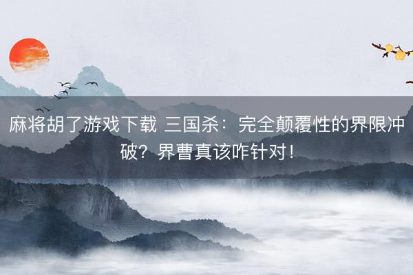麻将胡了游戏下载 三国杀：完全颠覆性的界限冲破？界曹真该咋针对！
