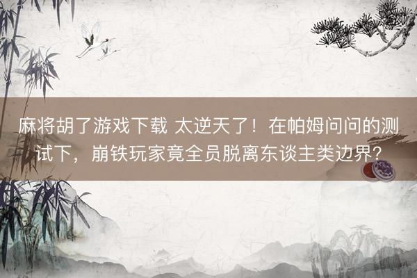 麻将胡了游戏下载 太逆天了！在帕姆问问的测试下，崩铁玩家竟全员脱离东谈主类边界？