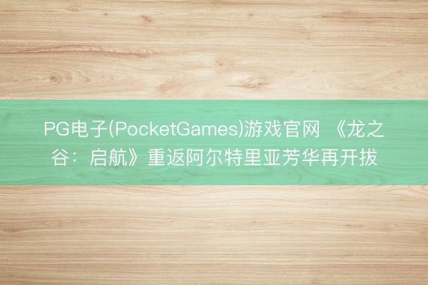 PG电子(PocketGames)游戏官网 《龙之谷：启航》重返阿尔特里亚芳华再开拔