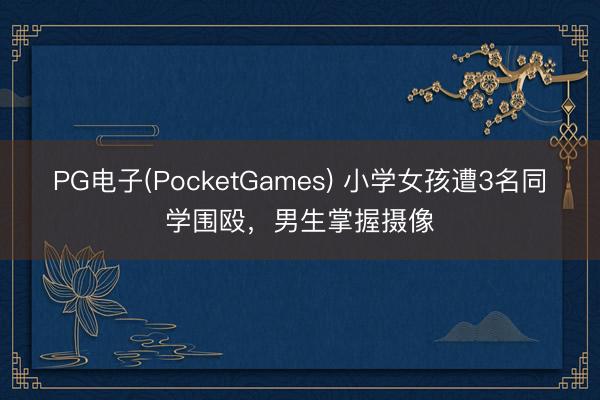PG电子(PocketGames) 小学女孩遭3名同学围殴，男生掌握摄像