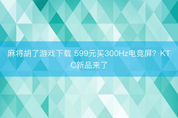 麻将胡了游戏下载 599元买300Hz电竞屏？KTC新品来了