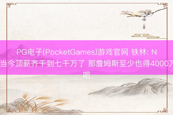 PG电子(PocketGames)游戏官网 铁林: NBA当今顶薪齐干到七千万了 那詹姆斯至少也得4000万吧