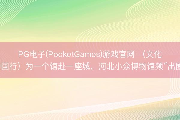 PG电子(PocketGames)游戏官网 （文化中国行）为一个馆赴一座城，河北小众博物馆频“出圈”