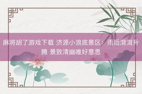 麻将胡了游戏下载 济源小浪底景区：雨后潸潸升腾 景致清幽唯好意思