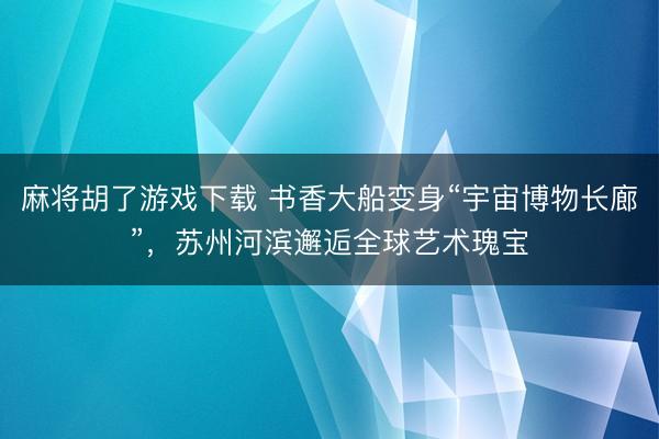 麻将胡了游戏下载 书香大船变身“宇宙博物长廊”，苏州河滨邂逅全球艺术瑰宝