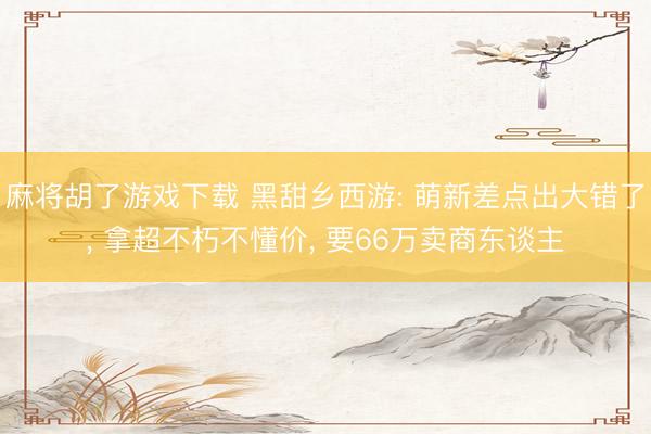 麻将胡了游戏下载 黑甜乡西游: 萌新差点出大错了， 拿超不朽不懂价， 要66万卖商东谈主