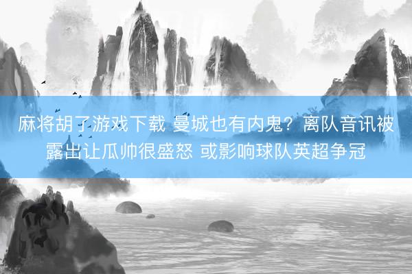 麻将胡了游戏下载 曼城也有内鬼？离队音讯被露出让瓜帅很盛怒 或影响球队英超争冠