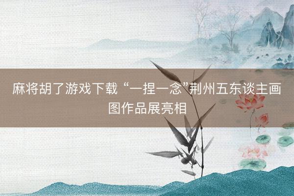 麻将胡了游戏下载 “一捏一念”荆州五东谈主画图作品展亮相