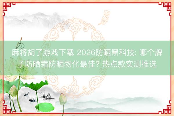 麻将胡了游戏下载 2026防晒黑科技: 哪个牌子防晒霜防晒物化最佳? 热点款实测推选
