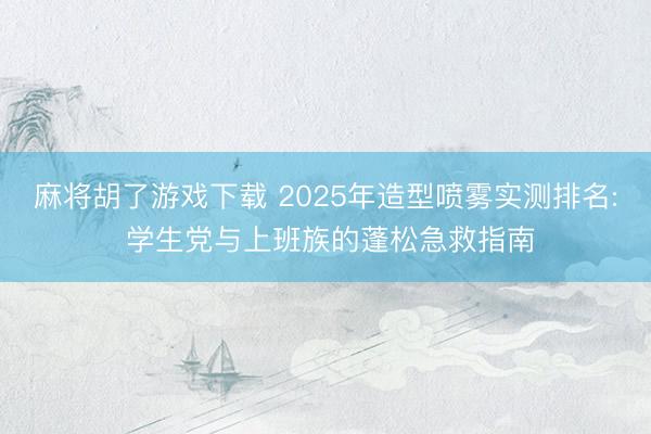 麻将胡了游戏下载 2025年造型喷雾实测排名: 学生党与上班族的蓬松急救指南