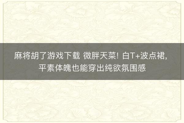 麻将胡了游戏下载 微胖天菜! 白T+波点裙， 平素体魄也能穿出纯欲氛围感
