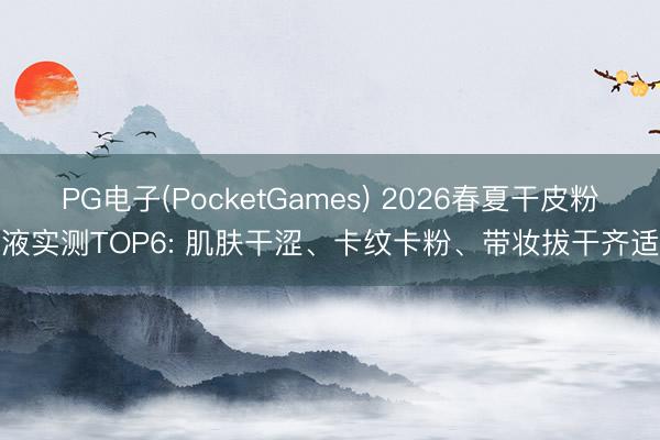 PG电子(PocketGames) 2026春夏干皮粉底液实测TOP6: 肌肤干涩、卡纹卡粉、带妆拔干齐适配
