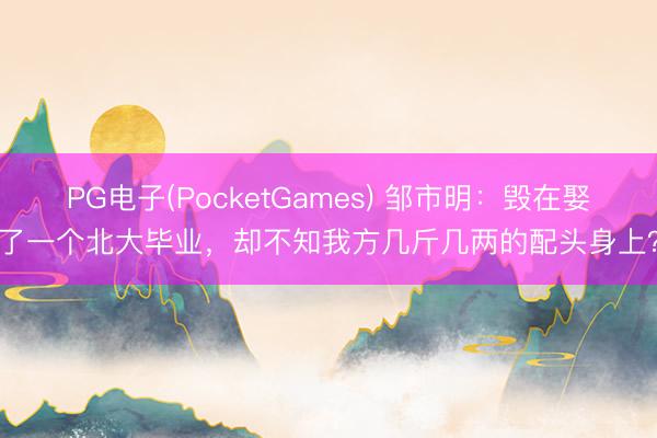 PG电子(PocketGames) 邹市明：毁在娶了一个北大毕业，却不知我方几斤几两的配头身上？