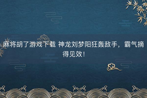 麻将胡了游戏下载 神龙刘梦阳狂轰敌手，霸气摘得见效！