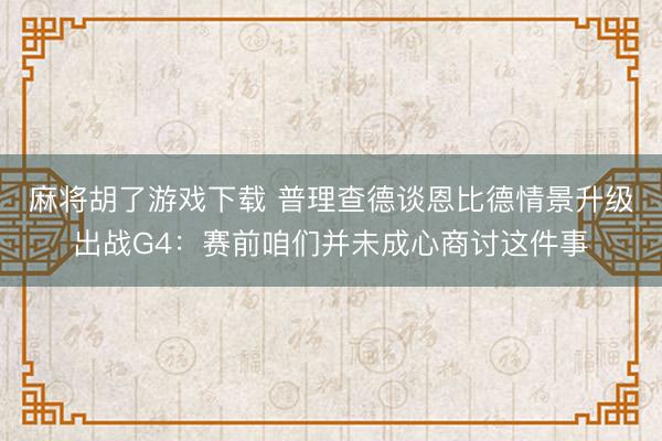 麻将胡了游戏下载 普理查德谈恩比德情景升级出战G4：赛前咱们并未成心商讨这件事