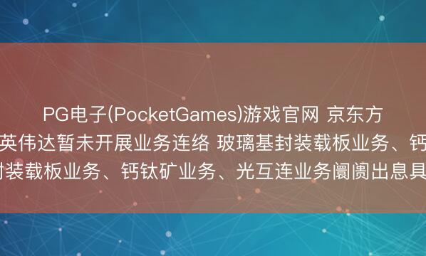 PG电子(PocketGames)游戏官网 京东方A(000725.SZ): 公司与英伟达暂未开展业务连络 玻璃基封装载板业务、钙钛矿业务、光互连业务阛阓出息具有要紧不细目性