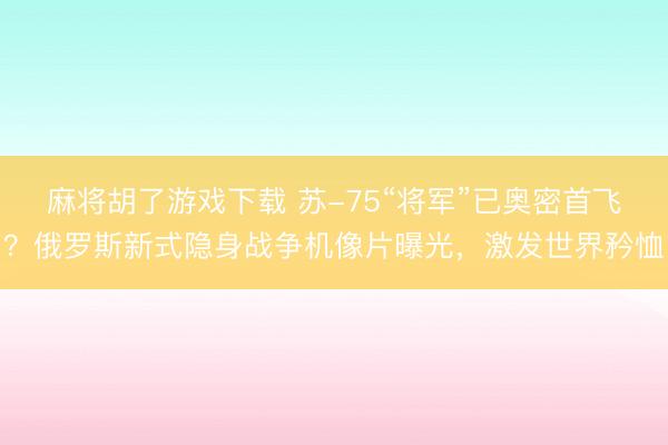 麻将胡了游戏下载 苏-75“将军”已奥密首飞？俄罗斯新式隐身战争机像片曝光，激发世界矜恤
