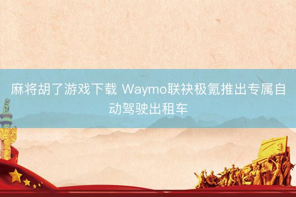 麻将胡了游戏下载 Waymo联袂极氪推出专属自动驾驶出租车