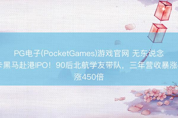 PG电子(PocketGames)游戏官网 无东说念主重卡黑马赴港IPO！90后北航学友带队，三年营收暴涨450倍