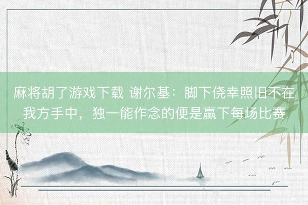 麻将胡了游戏下载 谢尔基:脚下侥幸照旧不在我方手中,独一能作念的便是赢下每场比赛
