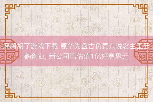 麻将胡了游戏下载 原华为盘古负责东说念主王云鹤创业， 新公司已估值1亿好意思元