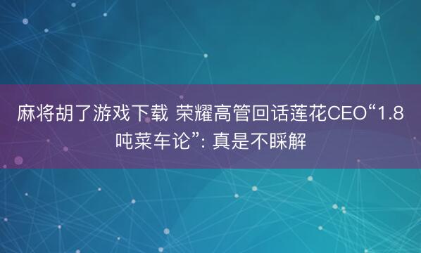 麻将胡了游戏下载 荣耀高管回话莲花CEO“1.8吨菜车论”: 真是不睬解