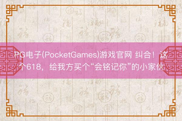 PG电子(PocketGames)游戏官网 纠合！这个618，给我方买个“会铭记你”的小家伙