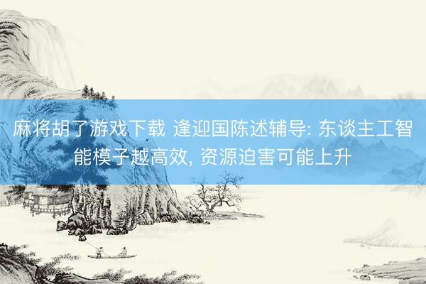 麻将胡了游戏下载 逢迎国陈述辅导: 东谈主工智能模子越高效， 资源迫害可能上升
