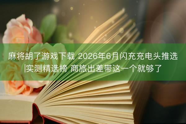 麻将胡了游戏下载 2026年6月闪充充电头推选|实测精选榜 商旅出差带这一个就够了