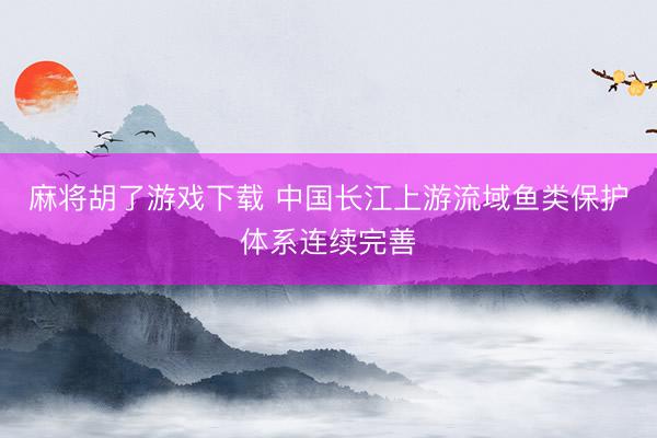 麻将胡了游戏下载 中国长江上游流域鱼类保护体系连续完善