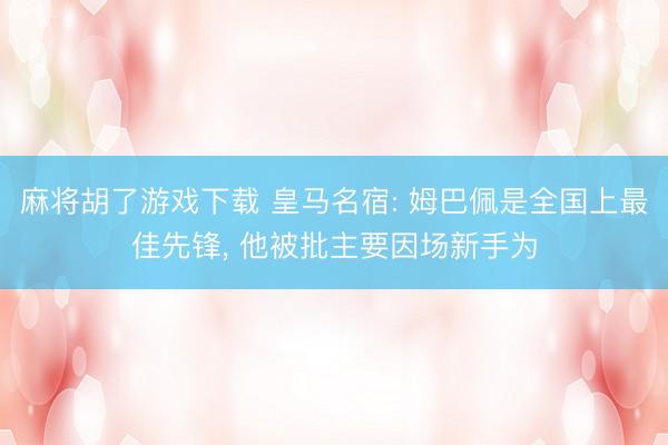 麻将胡了游戏下载 皇马名宿: 姆巴佩是全国上最佳先锋， 他被批主要因场新手为