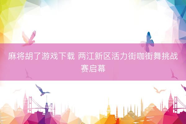 麻将胡了游戏下载 两江新区活力街咖街舞挑战赛启幕