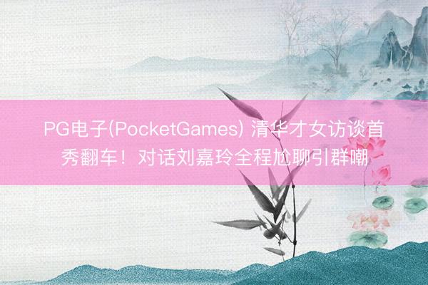PG电子(PocketGames) 清华才女访谈首秀翻车！对话刘嘉玲全程尬聊引群嘲
