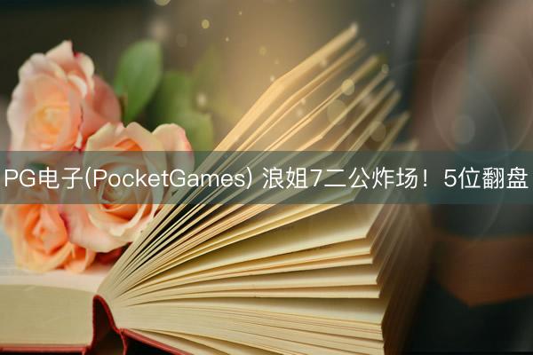 PG电子(PocketGames) 浪姐7二公炸场！5位翻盘