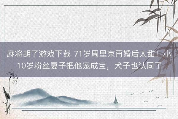 麻将胡了游戏下载 71岁周里京再婚后太甜！小10岁粉丝妻子把他宠成宝，犬子也认同了