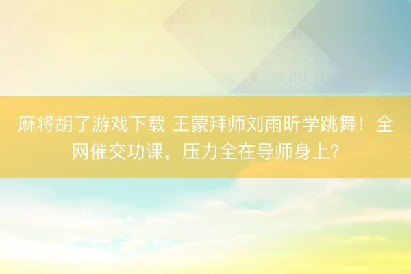 麻将胡了游戏下载 王蒙拜师刘雨昕学跳舞！全网催交功课，压力全在导师身上？