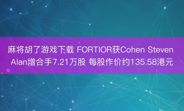 麻将胡了游戏下载 FORTIOR获Cohen Steven Alan增合手7.21万股 每股作价约135.58港元