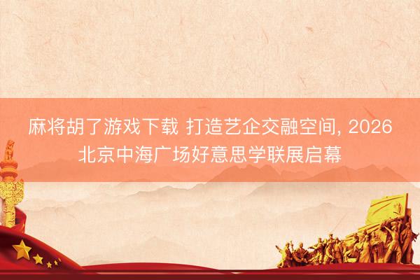 麻将胡了游戏下载 打造艺企交融空间, 2026北京中海广场好意思学联展启幕