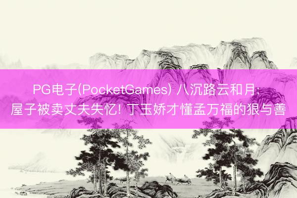 PG电子(PocketGames) 八沉路云和月: 屋子被卖丈夫失忆! 丁玉娇才懂孟万福的狠与善