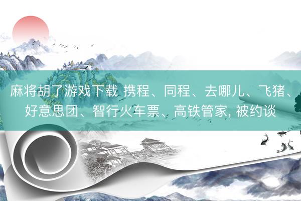 麻将胡了游戏下载 携程、同程、去哪儿、飞猪、好意思团、智行火车票、高铁管家, 被约谈