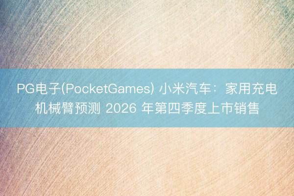 PG电子(PocketGames) 小米汽车：家用充电机械臂预测 2026 年第四季度上市销售