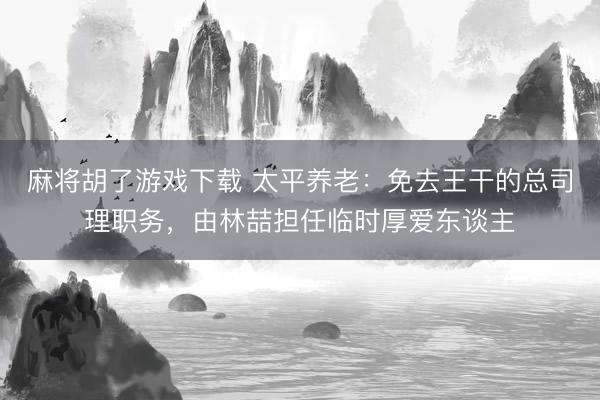麻将胡了游戏下载 太平养老：免去王干的总司理职务，由林喆担任临时厚爱东谈主